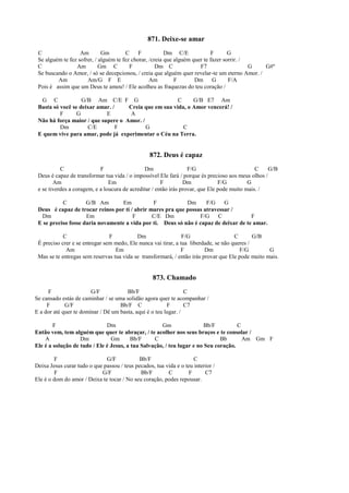 871. Deixe-se amar
C Am Gm C F Dm C/E F G
Se alguém te fez sofrer, / alguém te fez chorar, /creia que alguém quer te fazer sorrir. /
C Am Gm C F Dm C F7 G G#º
Se buscando o Amor, / só se decepcionou, / creia que alguém quer revelar-te um eterno Amor. /
Am Am/G F E Am F Dm G F/A
Pois é assim que um Deus te amou! / Ele acolheu as fraquezas do teu coração /
G C G/B Am C/E F G C G/B E7 Am
Basta só você se deixar amar. / Creia que em sua vida, o Amor vencerá! /
F G E A
Não há força maior / que supere o Amor. /
Dm C/E F G C
E quem vive para amar, pode já experimentar o Céu na Terra.
872. Deus é capaz
C F Dm F/G C G/B
Deus é capaz de transformar tua vida / o impossível Ele fará / porque és precioso aos meus olhos /
Am Em F Dm F/G G
e se tiverdes a coragem, e a loucura de acreditar / então irás provar, que Ele pode muito mais. /
C G/B Am Em F Dm F/G G
Deus é capaz de trocar reinos por ti / abrir mares pra que possas atravessar /
Dm Em F C/E Dm F/G C F
E se preciso fosse daria novamente a vida por ti. Deus só não é capaz de deixar de te amar.
C F Dm F/G C G/B
É preciso crer e se entregar sem medo, Ele nunca vai tirar, a tua liberdade, se não queres /
Am Em F Dm F/G G
Mas se te entregas sem reservas tua vida se transformará, / então irás provar que Ele pode muito mais.
873. Chamado
F G/F Bb/F C
Se cansado estás de caminhar / se uma solidão agora quer te acompanhar /
F G/F Bb/F C F C7
E a dor até quer te dominar / Dê um basta, aqui é o teu lugar. /
F Dm Gm Bb/F C
Então vem, tem alguém que quer te abraçar, / te acolher nos seus braços e te consolar /
A Dm Gm Bb/F C Bb Am Gm F
Ele é a solução de tudo / Ele é Jesus, a tua Salvação, / teu lugar e no Seu coração.
F G/F Bb/F C
Deixa Jesus curar tudo o que passou / teus pecados, tua vida e o teu interior /
F G/F Bb/F C F C7
Ele é o dom do amor / Deixa te tocar / No seu coração, podes repousar.
 