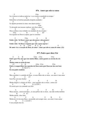 876. Amor que não se cansa
E F#m
Se a tristeza te rouba as palavras / se as razões se perderão no tempo /
A B E B7
Relembrar as histórias passadas desperta saudades /
E
Se alguém prometeu te amar, mas depois partiu /
F#m
Te deixando sem mesmo explicar, sem dizer adeus /
A G#m C#
Deus conhece a tua verdade e as saudades do teu coração /
F#m B E B7
Em segredo teu Deus te espera, quer te consolar /
E F#m A B
Então volta / Só Deus é amor que não passa e não passará /
E F#m A B
Então volta / Só Deus é resposta que vale a pena esperar /
E B C#m B A B E
De amor vive o coração de Deus, de amor / Amor que não se cansa de amar. (2x)
877. Padre quer dizer Pai
E A B G#m C#m F#m
Padre quer Pai, mas que tem muitos filhos , tanto quanto as estrelas do céu
B E
Muitos como as areias do mar
E7 A B G#m C#m F#m
Padre é compartilhar dos segredos de Deus canto pois Deus me deu este bem
B E ( Bm E7 )
Eu sou padre também
A E A E B E
Meu caminho é o caminho de Deus , os seus filhos são os meus , seu amor é meu amor
B E E7
Serei Pai com meu Senhor
A E A E B
Minha alegria é a alegria de Deus , seus segredos são os meus , somos um
E B E ( A E B7 )
Ele assim quis vou cantando sou feliz
A E A E B E
Meus anseios , anseios de Deus , os seus pobres são os meus , sua mão minha também
B E E7
Minha estrela , doce bem
A E A E B E
Minha lei é lei de meu Deus , seu perdão será sempre meu , seu amor é meu cantar
B E ( A E B7 )
E seu coração meu lar.
 