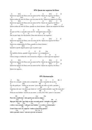 878. Quem me segurou foi Deus
G D/G C G D/G C D
Quem me segurou foi Deus com seu amor de Pai / Quem me segurou, foi Deus. /
G D/G C G D/G C
Quem cuidou de mim foi Deus, com seu amor de Pai / Quem me amparou foi Deus
G D/G C G D/G C D
Quem me segurou foi Deus com seu amor de Pai / Quem me segurou, foi Deus. /
G D/G C G D/G C
Quem cuidou de mim foi Deus, quando eu chorei demais / Quem me amparou foi Deus
D C G D Em
Eu quis ser fiel, e o pecado como um fel / amargurou meu coração. /
D C G C D G
Daí eu quis fugir, da vida desistir, Deus não deixou (e me segurou) /
G D/G C G D/G C D
Quem me segurou foi Deus, com seu amor de Pai / Quem me segurou foi Deus /
G D/G C
Quem me compreendeu foi Deus, quando eu chorei demais /
G D/G C
Quando se perde alguém parece que se perde a paz.
D C G D Em
Ele também chorou, quando Lázaro morreu / e se compadeceu /
D C G C D G
Chora comigo a minha dor, mas ressuscita a alegria e o amor (que me segurou) /
G D/G C G D/G C D
Quem me segurou foi Deus com seu amor de Pai / Quem me segurou, foi Deus. /
G D/G C G D/G C D
Quem me segurou foi Deus com seu amor de Pai / Quem me segurou, foi Deus. /
G
Quem me segurou...
879. Restauração
F Dm Bb C F Bb C
Deus vê o coração / sonda com a compaixão / e sabe o tamanho da sua dor /
F Dm Bb C F
Ele não pode por / limites no seu amor / pois sabe até onde vai todo o pecador. /
F Dm Bb C F
Lágrimas são suor / de almas que lutam só / só Deus pode entender o que lhe causa dor /
F Dm Bb C F F7
Pensa no seu Senhor / recorra ao seu amor / e creia, Ele é fiel / justo é o seu amor.
Bb C Am Dm
Pare de se maltratar / não queira aos outros culpar /
Gm C F F7 Bb C
diga por hoje não / por hoje eu não vou mais pecar / estenda a sua mão /
Am Dm Gm C F F7
e abra o seu coração / volta pro seu Senhor / e se abra a restauração /
Bb C Am Dm
Com Cristo você vai superar / todas as barreiras passar /
Gm C Eb Cm F
todo o pecado vencer / um novo jovem vai nascer.
 