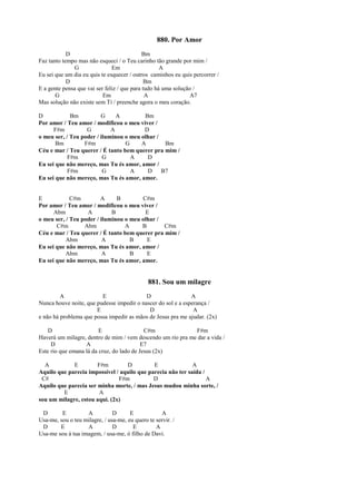 880. Por Amor
D Bm
Faz tanto tempo mas não esqueci / o Teu carinho tão grande por mim /
G Em A
Eu sei que um dia eu quis te esquecer / outros caminhos eu quis percorrer /
D Bm
E a gente pensa que vai ser feliz / que para tudo há uma solução /
G Em A A7
Mas solução não existe sem Ti / preenche agora o meu coração.
D Bm G A Bm
Por amor / Teu amor / modificou o meu viver /
F#m G A D
o meu ser, / Teu poder / iluminou o meu olhar /
Bm F#m G A Bm
Céu e mar / Teu querer / É tanto bem querer pra mim /
F#m G A D
Eu sei que não mereço, mas Tu és amor, amor /
F#m G A D B7
Eu sei que não mereço, mas Tu és amor, amor.
E C#m A B C#m
Por amor / Teu amor / modificou o meu viver /
Abm A B E
o meu ser, / Teu poder / iluminou o meu olhar /
C#m Abm A B C#m
Céu e mar / Teu querer / É tanto bem querer pra mim /
Abm A B E
Eu sei que não mereço, mas Tu és amor, amor /
Abm A B E
Eu sei que não mereço, mas Tu és amor, amor.
881. Sou um milagre
A E D A
Nunca houve noite, que pudesse impedir o nascer do sol e a esperança /
E D A
e não há problema que possa impedir as mãos de Jesus pra me ajudar. (2x)
D E C#m F#m
Haverá um milagre, dentro de mim / vem descendo um rio pra me dar a vida /
D A E7
Este rio que emana lá da cruz, do lado de Jesus (2x)
A E F#m D E A
Aquilo que parecia impossível / aquilo que parecia não ter saída /
C# F#m D A
Aquilo que parecia ser minha morte, / mas Jesus mudou minha sorte, /
E A
sou um milagre, estou aqui. (2x)
D E A D E A
Usa-me, sou o teu milagre, / usa-me, eu quero te servir. /
D E A D E A
Usa-me sou à tua imagem, / usa-me, ó filho de Davi.
 