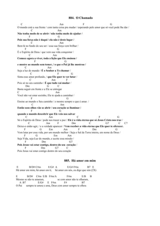 884. O Chamado
C Am F G
O mundo está a sua frente / com tanta coisa pra mudar / esperando pelo amor que só você pode lhe dar /
C Am
Não tenha medo de se abrir / não tenha medo de ajudar /
F G
Pois sua força não é daqui / ela não é deste lugar /
C Am
Bem lá no fundo do seu ser / essa sua força vem brilhar /
F G
É o Espírito de Deus / que vem sua vida conquistar /
C Am
Comece agora a viver, toda a lição que Ele ensinou /
F G
e mostre ao mundo sem temer, / o que o Pai já lhe mostrou /
C Am
Seja a luz do mundo / É o Senhor a Te chamar /
C F G
Sinta esse amor profundo, / que Ele quer te ver lutar /
C Am F
Pois só no seu caminho / É que tudo vai mudar /
Dm G C
Basta seguir em frente e a Ele se entregar
C Am
Você não vai estar sozinho, Ele te ajuda a caminhar /
F G
Ensine ao mundo o Seu caminho / e mostre sempre o que é amar. /
C Am
Então seus olhos vão se abrir / seu coração se iluminar /
F G
quando o mundo descobrir que Ele veio nos salvar
C Am C F G
Só o Espírito de Deus / pode nos trazer a paz / Ele é a vida eterna que só Jesus Cristo nos traz /
C Am F Dm C G7 C C7
Deixe-o então agir, / e a verdade aparecer / Vem receber a vida eterna que Ele quer te oferecer.
F G Em Am F Dm G
Vem lutar por essa vida, por um mundo melhor / Seja o Sal da Terra inteira, em nome de Deus /
F G Em Am
Seja Vida, seja Luz do mundo, e aceite essa missão /
F Dm G7
Pois Jesus vai estar contigo, dentro do seu coração /
F Dm G7 C
Pois Jesus vai estar contigo dentro do seu coração
885. Há amor em mim
E B/D# C#m E/G# A E/G# F#m B7 E
Há amor em mim, há amor em ti, há amor em nós, eu digo que sim (2X)
E B/D# C#m E/B F#m/A F#m E/B B
Mesmo se não te amaram, se com amor não te olharam,
A B7 E/G# E F#m F# B7
O Pai sempre te amou e ama, Deus com amor sempre te olhou
 