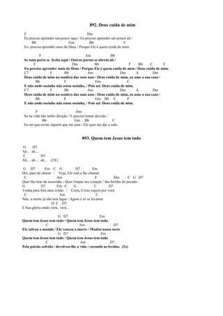 892. Deus cuida de mim
F Dm
Eu preciso aprender um pouco aqui / Eu preciso aprender um pouco ali /
Bb Gm Bb C
Eu preciso aprender mais de Deus / Porque Ele é quem cuida de mim.
F Am Bb
Se uma porta se fecha aqui / Outras portas se abrem ali /
F Dm Bb F Bb C F
Eu preciso aprender mais de Deus / Porque Ele é quem cuida de mim / Deus cuida de mim.
C7 F Bb Am Dm A Dm
Deus cuida de mim na sombra das suas asas / Deus cuida de mim, eu amo a sua casa /
Bb F Gm C
E não ando sozinho não estou sozinho, / Pois sei: Deus cuida de mim.
C7 F Bb Am Dm A Dm
Deus cuida de mim na sombra das suas asas / Deus cuida de mim, eu amo a sua casa /
Bb F Gm Bb C F
E não ando sozinho não estou sozinho, / Pois sei: Deus cuida de mim.
F Dm
Se na vida não tenho direção / E preciso tomar decisão /
Bb Gm Bb C
Eu sei que existe alguém que me ama / Ele quer me dar a mão.
893. Quem tem Jesus tem tudo
G D7
Ah... ah....
C D7
Ah... ah.... ah... (2X)
G D7 Em C G D7 Em
Hei, pare de chorar / Veja, Ele está a lhe chamar
C Am F Dm C G D7
Quer lhe tirar da escuridão / Quer limpar seu coração / das feridas do pecado.
G D7 Em C G C D7
Venha para fora meu irmão / Creia, Cristo espera por você
C Am C
Não, a morte já não tem lugar / Agora é só se levantar
D C D7
E Sua glória então verá, verá...
G D7 Em
Quem tem Jesus tem tudo / Quem tem Jesus tem tudo
C Am D7
Ele salvou o mundo / Ele venceu a morte / Mudou nossa sorte
G D7 Em
Quem tem Jesus tem tudo / Quem tem Jesus tem tudo
C Am D7
Pela paixão sofrida / devolveu-lhe a vida / curando as feridas. (2x)
 