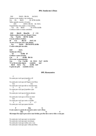 894. Sonda-me ó Deus
Eb9 Eb9/G Bb/Ab Ab Eb/G
Senhor tu me sondas e me conheces.
Fm Eb Bb/D Eb B7M Ab/Bb
Sabes quando assento e levanto;
Eb9 Eb9/G Bb/Ab Ab Eb/G
Esquadrinhas meu andar e o meu deitar,
Fm Eb Bb/D Eb B7M Ab/Bb
Conheces todos os meus caminhos.
Eb9 Bb6/D Bbm/Db C C/E
Ainda a palavra não me chegou à boca
Fm Fm/Eb Db7M Ab/Bb
E tu já conheces Senhor.
Bº Cm Bb/Ab Eb/G Ab
Tu me cercas por trás e por diante,
Fm Ab/Eb Db7M B7M Ab/Bb
E sobre mim põe tua mão.
Eb9 Eb/G
Sonda-me ó Deus,
Ab Ab/Bb Bº
Conhece o meu coração.
Cm F Ab/Bb Bb/Ab
Prova-me os pensamentos.
Gm Cm Cm/Bb Ab Eb/G Fm7 Ab/Eb
Vê se há em mim algum caminho mal
Bb/D Eb/G Fm Ab/Bb Eb9
E guia-me pelo caminho eterno.
895. Reencontro
C
Eu canto pra você que já perdeu a fé
G7
Eu canto pra você que até brigou com Deus
Em Am
Eu canto pra você que não se encanta mais
F G C G7
Eu canto pra você que já perdeu a paz
C
Eu canto pra você que já chorou demais
G7
Eu canto pra você que se feriu no amor
Em Am
Eu canto pra você que sente a solidão
F G C C7
Eu canto pra você que quase desistiu
F Dm G
E este canto é o ponto de encontro entre você e Deus
Dm F G C
Há tempo Ele espera pra curar suas feridas, pra lhe dar a nova vida e a sua paz
Eu canto pra você que quer se encontrar
Eu canto pra você que quer recomeçar
Eu canto pra você que sonha com o céu
Eu canto pra você que quer voltar pra Deus
 