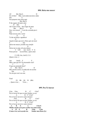 898. Deixe-me nascer
A9 Bm Bm/A D
Oi, tô feliz! Mãe, você ainda nem deve saber
Dm A
Sou pequeno mas estou aqui
Bm, Bm/A
É tão seguro, há tanto calor
D Dm A
Ah! Como é bom doce lugar de amor
Bm Bm/A D
Sim, vou crescer! E um dia correndo pra ti
Dm A
Pular em teu colo e sorrir
G A
Te dar um beijo e agradecer
G A
Aquele tempo que em ti, Deus quis me tecer
F Am
Deixe-me nascer, já tenho um coração
F G
Deixe-me te amar, dê uma chance
C G/B Am Am/G F G
Posso provar sou de Deus, quero amar
C, G/B, Am, Am/G, F, G
(Quero viver...)
Am Am/G F E
Mãe o que que foi? Eu incomodo você!
F E
O que nos pretende fazer?
A Bm Bm/A D
Mas mesmo assim, se ainda não me aceitar
Dm A
No céu pra você vou orar.
Final:
F# Bb Ab F# (Bb)
... Quero viver ... Viver....
899. Pra Te louvar
C#m F#m B Cº C#m7
Pra te louvar foi que eu nasci Senhor, eu sei
A B Cº C#m7
Pra te louvar um novo canto entoarei
F#m B Cº C#m7
Pra te louvar foi que eu nasci Senhor, eu sei
A B Cº C#m7
Pra te louvar um novo canto entoarei
A B E A C#m E
Minha canção será para exaltar teu santo nome
A B E B G#m C#m
O meu viver será acorde teu Senhor meu Deus (2x)
 