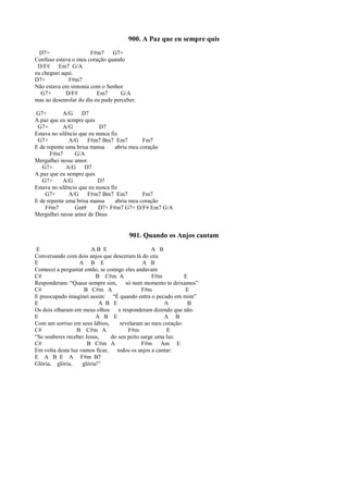 900. A Paz que eu sempre quis
D7+ F#m7 G7+
Confuso estava o meu coração quando
D/F# Em7 G/A
eu cheguei aqui.
D7+ F#m7
Não estava em sintonia com o Senhor
G7+ D/F# Em7 G/A
mas ao desenrolar do dia eu pude perceber.
G7+ A/G D7
A paz que eu sempre quis
G7+ A/G D7
Estava no silêncio que eu nunca fiz.
G7+ A/G F#m7 Bm7 Em7 Fm7
E de repente uma brisa mansa abriu meu coração
F#m7 G/A
Mergulhei nesse amor.
G7+ A/G D7
A paz que eu sempre quis
G7+ A/G D7
Estava no silêncio que eu nunca fiz
G7+ A/G F#m7 Bm7 Em7 Fm7
E de repente uma brisa mansa abriu meu coração
F#m7 Gm9 D7+ F#m7 G7+ D/F# Em7 G/A
Mergulhei nesse amor de Deus
901. Quando os Anjos cantam
E A B E A B
Conversando com dois anjos que desceram lá do céu
E A B E A B
Comecei a perguntar então, se comigo eles andavam
C# B C#m A F#m E
Responderam: “Quase sempre sim, só num momento te deixamos”
C# B C#m A F#m E
E preocupado imaginei assim: “É quando entra o pecado em mim”
E A B E A B
Os dois olharam em meus olhos e responderam dizendo que não.
E A B E A B
Com um sorriso em seus lábios, revelaram ao meu coração:
C# B C#m A F#m E
“Se souberes receber Jesus, do seu peito surge uma luz.
C# B C#m A F#m Am E
Em volta desta luz vamos ficar, todos os anjos a cantar:
E A B E A F#m B7
Glória, glória, glória!”
 