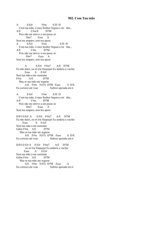 902. Com Tua mão
A E/G# F#m E/D D
Com tua mão, ó meu Senhor Segura a mi nha...
A/E C#m/E D7M
Pois não me atrevo a um passo só
Dm7 Esus A
Sem teu amparo, sem teu apoio
A E/G# F#m E/D D
Com tua mão, ó meu Senhor Segura a mi nha...
A/E C#m D7M
Pois não me atrevo a um passo só
Dm7 Esus A
Sem teu amparo, sem teu apoio
A E/G# F#m7 A/E D7M
Eu não darei, eu só iria fraquejar Eu andaria a vacilar
Esus A E/G#
Sem tua mão a me sustentar
F#m A/E D7M
Mas se tua mão me segurar
A/E F#m F(#5) D7M Esus A D/E
Eu correrei até voar Subirei apoiada em ti
A E/G# F#m E/D D
Com tua mão, ó meu Senhor Segura a mi nha...
A/E C#m D7M
Pois não me atrevo a um passo só
Dm7 Esus A
Sem teu amparo, sem teu apoio
D/F# E/G# A E/G# F#m7 A/E D7M
Eu não darei, eu só iria fraquejar Eu andaria a vacilar
Esus A E/G#
Sem tua mão a me sustentar
Gdim F#m A/E D7M
Mas se tua mão me segurar
A/E F#m F(#5) D7M Esus A D/E
Eu correrei até voar Subirei apoiada em ti
D/F# E/G# A E/G# F#m7 A/E D7M
eu só iria fraquejar Eu andaria a vacilar
Esus A E/G#
Sem tua mão a me sustentar
Gdim F#m A/E D7M
Mas se tua mão me segurar
A/E F#m F(#5) D7M Esus A
Eu correrei até voar Subirei apoiada em ti
 