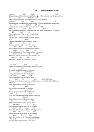 903. Chamando Deus de Pai
Am Am7+ Am7 Am6 Dm7
Pai, eu sei que o Teu silêncio só me basta. Que o Teu calar diz mais do que palavras
G C7+ Bm5-/7 E7
Mas sabes no momento que eu preciso ouvir, ouvir tua voz.
Am Am7+ Am7 Am6 Dm7
Pai, eu sei que errei e quero te pedir perdão. Talvez o Teu silêncio seja correão
G C7+ Bm5-/7 E7 Am
Talvez eu não seja tão maduro assim, pra te ouvir falar
Dm7 G C7+ F7+ Bm5-/7
Pai, desesperado eu clamo Tua compaixão, não posso suportar a dor da solidão
E7 Am9 A7
Sussurra ao menos algo ao meu coração então
Dm7 G C7+
Me diz, qual é o meu caminho, a minha direção.
F7+ Bm5-/7
Minha alma está gritando pronta pra te ouvir.
E7 Am A7
Renunciei minha vida e hoje estou aqui.
Dm7 G4/7 C7+ F7+
Fala ao meu coração, as coisas do Teu coração.
Bm5-/7 E7 Am9 A7
E se Tua Palavra me fizer chorar, sei que é por amor.
Dm7 G4/7 C7+ F7+
Quebra o silêncio, então, toca-me com a tua mão
Bm5-/7 E7 Am F7+
Fala com a tua voz de Pai, dá-me Tua paz...
Am Am7+ Am7 Am6
Filho, eu sempre estou falando pra quem quer ouvir.
Dm7
E mesmo se não falo sempre estou aqui.
G C7+ Bm5-/7 E7
Até quando descanso, olho por ti, por ti.
Am Am7+ Am7 Am6
Filho, se a vida te machuca sofro por ti.
Dm7 G C7+ Bm5-/7 E7 Am
Carrego-te nos braços, pode crer, confia teu futuro em minhas mãos, filho meu
Dm7 G C7+
Sim, esqueça o teu passado, já te perdoei.
F7+ Bm5-/7
Por tantas vezes tua vida, eu restaurei.
E7 Am9 A7
Sou eu quem te renova e te faz feliz feliz.
Dm7 G C7+
Não, não fique assim gritando, pois já estou aqui.
F7+ Bm5-/7
Faça silêncio em torno do teu coração,
E7 Am9 A7
O meu falar é baixo, podes não me ouvir.
Dm7 G4/7 C7+ F7+
Dá-me teu coração, as dores do teu coração
Bm5-/7 E7 Am9 A7
Se minha Palavra te fizer chorar, saiba é por amor.
Dm7 G4/7 C7+ F7+
Dá-me teu coração, as dores do teu coração
Bm5-/7 E7 Am9 F7+
Falo com minha voz de Pai, dou-te a minha paz.
Am Am7+ F/G G7/9- C7+/9
Pai, eu sei que o teu silêncio só me basta.
 