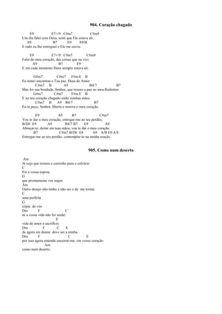904. Coração chagado
E9 E7+/9 C#m7 C#m9
Um dia falei com Deus, senti que Ele estava ali.
A9 B7 E9 A9/B
E tudo eu lhe entreguei e Ele me ouviu.
E9 E7+/9 C#m7 C#m9
Falei do meu coração, das coisas que eu vivi.
A9 B7 E9
E em cada momento Deus sempre estava ali.
G#m7 C#m7 F#m E B
Eu tentei encontrar a Tua paz, Deus de Amor.
C#m7 B A9 B4/7 B7
Mas foi sua bondade, Senhor, que trouxe a paz no meu Redentor.
G#m7 C#m7 F#m E B
E no teu coração chagado estão minhas mãos.
C#m7 B A9 B4/7 B7
Eu te peço, Senhor, liberta e renova o meu coração.
E9 A9 B7 C#m7
Vou te dar o meu coração, entregar-me ao teu perdão,
B/D# E9 A9 B4/7 B7 E9 A9
Abraçar-te, deitar em tuas mãos, vou te dar o meu coração.
B7 C#m7 B/D# E9 A9 A/B E9 A/E
Entregar-me ao teu perdão, contemplar-te na minha oração.
905. Como num deserto
Am
Já vejo que tomais o caminho para o calvário
C
Eis a vossa esposa
G
que prontamente vos segue
Am
Outro desejo não tenho a não ser o de me tornar
C
uma perfeita
G
cópia de vós
Dm F C
se a vossa vida não foi senão
E
vida de amor e sacrifício
Dm F C E
de agora em diante deve ser a minha
Dm F C E
por isso agora entendo encerrar-me em vosso coração
Am
como num deserto.
 