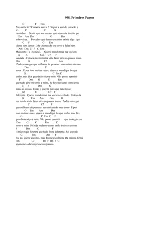 908. Primeiros Passos
C F Dm
Para onde ir ? Como te servir ? Seguir a voz do coração e
G C F G
caminhar... Sentir que sou um ser que necessita do alto pra
Em Am Dm G Gm
sobreviver. Perceber que dentro em mim existe algo que
C F G Em
clama sem cessar Me chamas de teu servo e falas bem
Am Dm C F C Dm
Mansinho Tu és meu?. Quero transformar tua voz em
G C Gm C7 F
verdade . Coloca-la em minha vida fazer dela os passos meus.
Dm G E7 Am
Poder enxergar que milhares de pessoas necessitam do meu
Dm F
amor . E por isso muitas vezes, vivem a mendigar do que
G C Em C
tenho, mas fica guardado só pra mim. Não posso permitir
F Dm G C Em
que tudo gire em torno a mim . Se hoje reclamo como estão
C F Dm G
todas as coisas. Então o que fiz para que tudo fosse
G7 C C7 F
diferente. Quero transformar tua voz em verdade . Coloca-la
G Em Am Dm G
em minha vida, fazer dela os passos meus. Poder enxergar
C C7 F
que milhares de pessoas necessitam do meu amor. E por
G Em Am Dm
isso muitas vezes, vivem a mendigar do que tenho, mas fica
G C Em C F
guardado só pra mim. Não posso permitir que tudo gire em
Dm G C Em C
torno a mim Se hoje reclamo como estão todas as coisas
F Dm G F
Então o que fiz para que tudo fosse diferente. Sei que não
G Em Am F
Fui eu que te escolhi , mas Tu me escolheste Da mesma forma
Bb G Bb F Bb F C
ajuda-me a dar os primeiros passos.
 