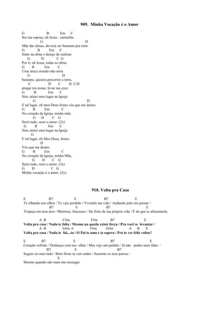 909. Minha Vocação é o Amor
G B Em C
Ser tua esposa, oh Jesus, carmelita
G D
Mãe das almas, deveria ser bastante pra mim
G B Em C
Sinto na alma o desejo de realizar
G D C G
Por ti, oh Jesus, todas as obras
G B Em C
Uma única missão não seria
G D
bastante, quisera percorrer a terra,
C D C D C/D
pregar teu nome, levar tua cruz.
G B Em C
Sim, atinei meu lugar na Igreja
G D
E tal lugar, oh meu Deus fostes vós que me destes
G B Em C
No coração da Igreja, minha mãe,
G D C G
Serei tudo, serei o amor. (2x)
G B Em C
Sim, atinei meu lugar na Igreja
G
E tal lugar, oh Meu Deus, fostes
D
Vós que me destes.
G B Em C
No coração da Igreja, minha Mãe,
G D C G
Serei tudo, serei o amor. (2x)
G D C G
Minha vocação é o amor. (2x)
910. Volta pra Casa
E B7 E B7 E
Te olhando nos olhos / Te vejo perdido / Vivendo tua vida / Andando pelo teu pensar /
B7 E B7 E
Tropeça em teus atos / Mentiras, fracassos / Do fruto de tua própria vida / É do que te alimentarás.
A B C#m F#m B7 E
Volta pra casa / Nada te falta / Mesmo na queda existe força / Pra você se levantar /
A B G#m A F#m G#m A B E
Volta pra casa / Nada te fal....ta / O Pai te ama e te espera / Pra te ver feliz voltar!
E B7 E B7 E
Coração sofrido / Disfarças com teu olhar / Mas vejo um pedido / Já não podes mais falar. /
B7 E B7
Seguro ao meu lado / Bem firme tu vais andar / Sustento os teus passos /
E
Mesmo quando não mais me enxergar.
 