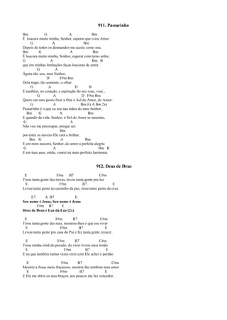 911. Passarinho
Bm G A Bm
É loucura muito minha, Senhor, esperar que o teu Amor
G A Bm
Depois de todos os desmandos me aceite como sou.
Bm G A Bm
É loucura muito minha, Senhor, esperar com terno ardor,
G A Bm B
que em minhas limitações faças loucuras de amor.
G A
Águia não sou, meu Senhor,
D F#m Bm
Dela trago, tão somente, o olhar
G A D B
E também, no coração, a aspiração do seu voar, voar...
G A D F#m Bm
Quero em meu posto ficar a fitar o Sol do Amor, do Amor:
G A Bm (G A Bm 2x)
Passarinho é o que eu sou nas mãos do meu Senhor.
Bm G A Bm
E quando da vida, Senhor, o Sol do Amor se ausentar,
G A
Não vou me preocupar, porque sei:
Bm
por entre as nuvens Ele está a brilhar.
Bm G A Bm
E em mim nascerá, Senhor, do amor a perfeita alegria
G A Bm B
E em tuas asas, então, voarei na mais perfeita harmonia.
912. Deus de Deus
E F#m B7 C#m
Tirou tanta gente das trevas, levou tanta gente pra luz
E F#m B7 E
Levou tanta gente ao caminho da paz, tirou tanta gente da cruz.
E7 A B7 E
Seu nome é Jesus, Seu nome é Jesus
F#m B7 E
Deus de Deus e Luz da Luz (2x)
E F#m B7 C#m
Tirou tanta gente das ruas, mostrou-lhes o que era viver
E F#m B7 E
Levou tanta gente pra casa do Pai e fez tanta gente crescer.
E F#m B7 C#m
Tirou minha irmã do pecado, do vício livrou meu irmão
E F#m B7 E
E eu que também tantas vezes errei com Ele achei o perdão
E F#m B7 C#m
Mostrei a Jesus meus fracassos, mostrei-lhe também meu amor
E F#m B7 E
E Ele me abriu os seus braços, aos poucos me fez vencedor.
 