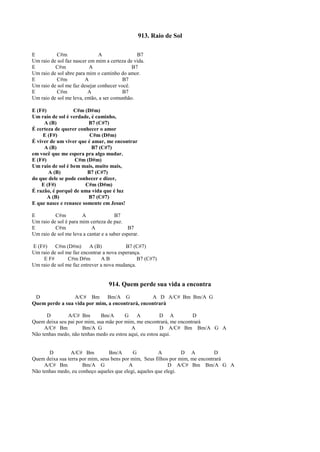913. Raio de Sol
E C#m A B7
Um raio de sol faz nascer em mim a certeza de vida.
E C#m A B7
Um raio de sol abre para mim o caminho do amor.
E C#m A B7
Um raio de sol me faz desejar conhecer você.
E C#m A B7
Um raio de sol me leva, então, a ser comunhão.
E (F#) C#m (D#m)
Um raio de sol é verdade, é caminho,
A (B) B7 (C#7)
É certeza de querer conhecer o amor
E (F#) C#m (D#m)
É viver de um viver que é amar, me encontrar
A (B) B7 (C#7)
em você que me espera pra algo mudar.
E (F#) C#m (D#m)
Um raio de sol é bem mais, muito mais,
A (B) B7 (C#7)
do que dele se pode conhecer e dizer,
E (F#) C#m (D#m)
É razão, é porquê de uma vida que é luz
A (B) B7 (C#7)
E que nasce e renasce somente em Jesus!
E C#m A B7
Um raio de sol é para mim certeza de paz.
E C#m A B7
Um raio de sol me leva a cantar e a saber esperar.
E (F#) C#m (D#m) A (B) B7 (C#7)
Um raio de sol me faz encontrar a nova esperança.
E F# C#m D#m A B B7 (C#7)
Um raio de sol me faz entrever a nova mudança.
914. Quem perde sua vida a encontra
D A/C# Bm Bm/A G A D A/C# Bm Bm/A G
Quem perde a sua vida por mim, a encontrará, encontrará
D A/C# Bm Bm/A G A D A D
Quem deixa seu pai por mim, sua mãe por mim, me encontrará, me encontrará
A/C# Bm Bm/A G A D A/C# Bm Bm/A G A
Não tenhas medo, não tenhas medo eu estou aqui, eu estou aqui.
D A/C# Bm Bm/A G A D A D
Quem deixa sua terra por mim, seus bens por mim, Seus filhos por mim, me encontrará
A/C# Bm Bm/A G A D A/C# Bm Bm/A G A
Não tenhas medo, eu conheço aqueles que elegi, aqueles que elegi.
 