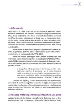 Cartografia 9
1. A Cartografia
Segundo o IBGE (1998), o conceito de Cartografia hoje aceito sem contes-
tações foi estabelecido em 1966 pela Associação Cartográfica Internacional
(ICA), o qual a apresenta como sendo o “conjunto de estudos e operações
científicas, técnicas e artísticas que, tendo por base os resultados de obser-
vações diretas, ou da análise de documentação, se voltam para a elaboração
de mapas, cartas e outras formas de expressão ou representação de objetos,
elementos, fenômenos e ambientes físicos e socioeconômicos, bem como a
sua utilização”.
Nesse sentido, o objetivo da Cartografia é representar a superfície ter-
restre, ou parte dela, de forma gráfica e bidimensional, que recebe generica-
mente o nome de mapa ou carta. (DUARTE, 2008).
Diante dos avanços tecnológicos com o advento do computador e da
informática, o conceito de Cartografia é atualizado pelo ICA(2003) em Mene-
guette (2012), no que se refere ao levantamento e coleta de dados para repre-
sentação do espaço por meio dos mapas e das formas acesso aos mesmos
por seus usuários:
“a Cartografia é definida como sendo disciplina que envolve a arte,
a ciência e a tecnologia de construção e uso de mapas, favorece a
criação e manipulação de representações geoespaciais visuais ou vir-
tuais, permite a exploração, análise, compreensão e comunicação de
informações sobre aquele recorte espacial”. MENEGUETTE, 2012, p.7
Conforme o ICA (2003), o “mapa é definido como uma representação
simbolizada da realidade geográfica, representando feições ou características
selecionadas, resultante do esforço criativo da execução de escolhas de seu
autor, tendo sido concebido para uso quando as relações espaciais são de
relevância primordial”.
2. Relações Interdisciplinares da Cartografia e Geografia
Após o entendimento dos objetivos e objeto formal da Cartografia, pode-se dizer
que há relações muito intrínsecas com a Geografia. Pode-se dizer que, “de to-
 
