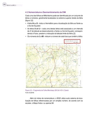 SILVA,M.V.C.da;BRITO,E.G.
100
4.1 Nomenclatura e Desmembramento da CIM
Cada uma das folhas ao Milionésimo pode ser identificada por um conjunto de
letras e números, geralmente localizados no extremo superior direito da folha
(figura 12):
• A letra N ou S - indica o Hemisfério para a localização da folha ao Norte ou
a Sul do Equador.
• As letras A até U – cada uma destas letras está associada a um intervalo
de 4º de latitude se desenvolvendo a Norte e a Sul do Equador, correspon-
dendo à Faixa, prestam a indicação da latitude limite da folha (3).
• Os números de 1 a 60 - indicam o número de cada fuso que contém a folha.
Figura 12 – Fragmento da Folha Mombaça SB.24-V-D-V, Ceará.
Fonte: SUDENE.
Além do índice de nomenclatura, o IBGE utiliza outro sistema de loca-
lização de folhas referenciadas por um simples número, de acordo com as
escalas, o Mapa Índice, ou apenas MI.
 