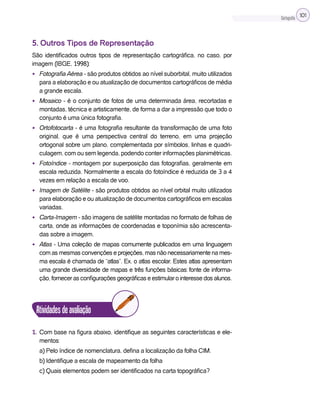 Cartografia 101
5. Outros Tipos de Representação
São identificados outros tipos de representação cartográfica, no caso, por
imagem (IBGE, 1998):
• Fotografia Aérea - são produtos obtidos ao nível suborbital, muito utilizados
para a elaboração e ou atualização de documentos cartográficos de média
a grande escala.
• Mosaico - é o conjunto de fotos de uma determinada área, recortadas e
montadas, técnica e artisticamente, de forma a dar a impressão que todo o
conjunto é uma única fotografia.
• Ortofotocarta - é uma fotografia resultante da transformação de uma foto
original, que é uma perspectiva central do terreno, em uma projeção
ortogonal sobre um plano, complementada por símbolos, linhas e quadri-
culagem, com ou sem legenda, podendo conter informações planimétricas.
• Fotoíndice - montagem por superposição das fotografias, geralmente em
escala reduzida. Normalmente a escala do fotoíndice é reduzida de 3 a 4
vezes em relação a escala de voo.
• Imagem de Satélite - são produtos obtidos ao nível orbital muito utilizados
para elaboração e ou atualização de documentos cartográficos em escalas
variadas.
• Carta-Imagem - são imagens de satélite montadas no formato de folhas de
carta, onde as informações de coordenadas e toponímia são acrescenta-
das sobre a imagem.
• Atlas - Uma coleção de mapas comumente publicados em uma linguagem
comasmesmasconvençõeseprojeções, masnãonecessariamentenames-
ma escala é chamada de “atlas”. Ex. o atlas escolar. Estes atlas apresentam
uma grande diversidade de mapas e três funções básicas: fonte de informa-
ção, fornecer as configurações geográficas e estimular o interesse dos alunos.
Atividadesdeavaliação
1. Com base na figura abaixo, identifique as seguintes características e ele-
mentos:
a) Pelo índice de nomenclatura, defina a localização da folha CIM.
b) Identifique a escala de mapeamento da folha
c) Quais elementos podem ser identificados na carta topográfica?
 