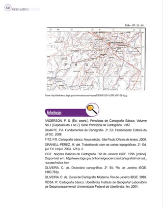 SILVA,M.V.C.da;BRITO,E.G.
102
Fonte: http://biblioteca.ibge.gov.br/visualizacao/mapas/GEBIS%20-%20RJ/SF-22-Y.jpg
Referências
ANDERSON, P. S. (Ed. coord.). Princípios de Cartografia Básica. Volume
No.1 (Capítulos do 1 ao 7), Série Princípios de Cartografia, 1982.
DUARTE, P.A. Fundamentos de Cartografia. 3ª. Ed. Florianópolis: Editora da
UFSC, 2008.
FITZ,P.R.Cartografiabásica.Novaedição.SãoPaulo:Oficinadetextos,2008.
GRANELL-PÉREZ, M. del. Trabalhando com as cartas topográficas. 2ª. Ed.
Ijuí: Ed. Unijuí, 2004. 128 p. il.
IBGE. Noções Básicas de Cartografia. Rio de Janeiro: IBGE, 1998. [online].
Disponível em: http://www.ibge.gov.br/home/geociencias/cartografia/manual_
nocoes/indice.htm
OLIVEIRA, C. de. Dicionário cartográfico. 2ª. Ed. Rio de Janeiro: IBGE,
1983.781p.
OLIVEIRA, C. de. Curso de Cartografia Moderna. Rio de Janeiro: IBGE, 1988.
ROSA, R. Cartografia básica. Uberlândia: Instituto de Geografia/ Laboratório
de Geoprocessamento/ Universidade Federal de Uberlândia, fev. 2004.
 