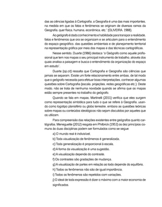 das as ciências ligadas à Cartografia, a Geografia é uma das mais importantes,
na medida em que os fatos e fenômenos se originam de diversos ramos da
Geografia, quer física, humana, econômica, etc.” (OLIVEIRA, 1988).
Aogeógrafoédadoconhecimentoehabilidadeparatransporarealidade,
fatos e fenômenos que ora se organizam e se articulam para o entendimento
do espaço geográfico, das questões ambientais e de planejamento territorial
na representação gráfica por meio dos mapas e das técnicas cartográficas.
Nesse sentido, Duarte (1986) destaca “o Geógrafo como aquele profis-
sional que tem nos mapas o seu principal instrumento de trabalho, através dos
quais analisa a paisagem e busca o entendimento da organização do espaço
em estudo”.
Duarte (op.cit) ressalta que Cartografia e Geografia são ciências que
jamais se separam. Existe um forte relacionamento entre ambas, de tal modo
que o geógrafo necessita para efetuar boas interpretações, conhecer algumas
questões sobre Cartografia (escala, projeções, redes geográficas etc.). Deste
modo, não se trata de nenhuma novidade quando se afirma que os mapas
estão sempre presentes no trabalho do geógrafo.
Quando se fala em mapas, Martinelli (2011) verifica que eles surgem
como representação simbólica para tudo o que se refere à Geografia, usan-
do como logotipo planisfério ou globo terrestre, embora as questões teóricas
sobre mapas ou conteúdos ideológicos não sejam discutidos por aqueles que
os utilizam.
Para compreensão das relações existentes entre geógrafos quanto car-
tógrafos, Meneguette (2012) resgata em Philbrick (1953) os dez princípios co-
muns às duas disciplinas podem ser formulados como se segue:
a) O mundo real é indivisível,
b) Toda visualização de fenômenos é generalizada,
c) Toda generalização é proporcional à escala,
d) A forma da visualização é uma sugestão,
e) A visualização depende do contraste,
f) Os contrastes são gradações de mudança,
g) A visualização de partes em relação ao todo depende do equilíbrio,
h) Todos os fenômenos não são de igual importância,
i) Todos os fenômenos são repetidos com variações,
j) O ideal de toda expressão é dizer o máximo com a maior economia de
significados.
 