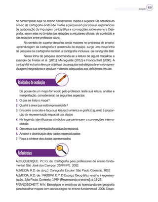 Cartografia 109
co contemplado seja no ensino fundamental, médio e superior. Os desafios do
ensino de cartografia ainda são muitos e perpassam por nossas experiências
de apropriação da linguagem cartográfica e concepções sobre ensino e Geo-
grafia, sejam elas no âmbito das relações curriculares oficiais, de conteúdo e
das relações entre professor-aluno.
No sentido de superar desafios ainda maiores no processo de ensino-
-aprendizagem da cartografia e apreensão do espaço, surge uma nova linha
de pesquisa na cartografia escolar, a cartografia inclusiva, ou cartografia tátil.
Nessa linha de pesquisa recomenda-se a leitura de alguns trabalhos a
exemplo de Freitas et al. (2011), Meneguette (2012) e Francischett (2006). A
cartografiainclusivatemporobjetivosdepesquisarestratégiasdeensino-apren-
dizagem integradoras e produzir materiais adequados aos deficientes visuais.
Atividadesdeavaliação
De posse de um mapa fornecido pelo professor, teste sua leitura, análise e
interpretação, considerando os seguintes aspectos:
1. O que se trata o mapa?
2. Qual é a área que está representada?
3. Encontre a escala e faça sua leitura (numérica e gráfica) quanto à propor-
ção da representação espacial dos dados
4. Na legenda: identifique os símbolos que pertencem a convenções interna-
cionais.
5. Descreva sua orientação/localização espacial.
6. Analise a distribuição dos dados especializados
7. Faça a síntese dos dados apresentados
Referências
ALBUQUERQUE, P.C.G. de. Cartografia para professores do ensino funda-
mental. São José dos Campos: DSR/INPE, 2002.
ALMEIDA, R.D. de. (org.). Cartografia Escolar. São Paulo: Contexto, 2010.
ALMEIDA, R.D. de.; PASSINI, E.Y. O Espaço Geográfico: ensino e represen-
tação. São Paulo: Contexto, 1999. (Repensando o ensino). p.15-25.
FRANCISCHETT, M.N. Estratégias e tentativas do licenciando em geografia
para trabalhar mapas com alunos cegos no ensino fundamental. 2006. Dispo-
 