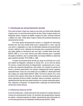 Cartografia 113
1. Introdução ao sensoriamento remoto
Para você começar a fazer seu mapa ou sua carta, por vezes serão utilizadas
imagens para um reconhecimento prévio da área. Estas imagens podem ser
fotografias aéreas, imagens de satélite, imagens de radar, variando conforme
o objetivo do mapa. Todas estas imagens citadas são produtos derivados do
sensoriamento remoto.
Em linhas gerais sensoriamento remoto é a captação da informação
terrestre sem que haja contato direto entre o pesquisador e o alvo, seja ele
uma rocha, a vegetação ou o solo. As definições clássicas de sensoriamento
remoto o definem como “utilização de sensores para a aquisição de informa-
ção sobre objetos ou fenômenos sem que haja o contato direto entre eles”
(NOVO 1992, p. 1), ou ainda “técnica que utiliza sensores para a captação
de registro à distância, sem o contato direto, da energia refletida ou absorvida
pela superfície terrestre” (FITZ 2008, p. 109).
A origem do sensoriamento remoto por vezes se confunde com a pró-
pria história da fotografia, sobretudo no século XIX. Já no início do século
XX ocorreu o desenvolvimento da fotogrametria, impulsionada com o avan-
ço ótico das máquinas fotográficas e dos aviões. Em meados do século XX
houve o primeiro experimento com bandas multiespectrais sendo captadas
separadamente. Iniciou-se a era orbital com os satélites e o desenvolvimento
dos radares de visada lateral (NOVO 1992). No final do século XX e início
do século XXI surgiram vários tipos de câmeras e sensores disponíveis para
serem operados de forma orbital, suborbital, aérea ou terrestre, ocorrendo o
aperfeiçoamento das técnicas desenvolvidas com maiores resoluções espec-
trais, espaciais e temporais. Foi disseminada a aplicação do sensoriamento
remoto para várias ciências.
1.1 Elementos básicos do SR
Como foi evidenciado, o desenvolvimento dos sensores é o próprio desenvol-
vimento do sensoriamento remoto. Os sensores são equipamentos capazes
de coletar a resposta espectral do objeto, apresentando esta informação em
um formato possível de ser trabalhado cientificamente (NOVO, 1992).
 