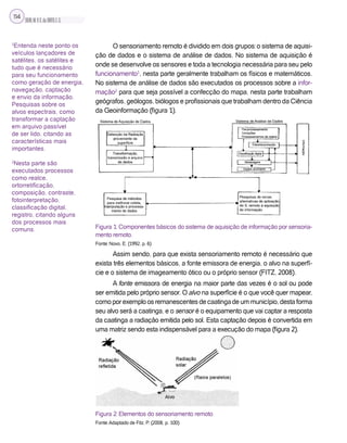 SILVA,M.V.C.da;BRITO,E.G.
114
O sensoriamento remoto é dividido em dois grupos: o sistema de aquisi-
ção de dados e o sistema de análise de dados. No sistema de aquisição é
onde se desenvolve os sensores e toda a tecnologia necessária para seu pelo
funcionamento1
, nesta parte geralmente trabalham os físicos e matemáticos.
No sistema de análise de dados são executados os processos sobre a infor-
mação2
para que seja possível a confecção do mapa, nesta parte trabalham
geógrafos, geólogos, biólogos e profissionais que trabalham dentro da Ciência
da Geoinformação (figura 1).
Figura 1: Componentes básicos do sistema de aquisição de informação por sensoria-
mento remoto.
Fonte: Novo, E. (1992, p. 6)
Assim sendo, para que exista sensoriamento remoto é necessário que
exista três elementos básicos, a fonte emissora de energia, o alvo na superfí-
cie e o sistema de imageamento ótico ou o próprio sensor (FITZ, 2008).
A fonte emissora de energia na maior parte das vezes é o sol ou pode
ser emitida pelo próprio sensor. O alvo na superfície é o que você quer mapear,
comoporexemploosremanescentesdecaatingadeummunicípio,destaforma
seu alvo será a caatinga, e o sensor é o equipamento que vai captar a resposta
da caatinga a radiação emitida pelo sol. Esta captação depois é convertida em
uma matriz sendo esta indispensável para a execução do mapa (figura 2).
Figura 2: Elementos do sensoriamento remoto
Fonte: Adaptado de Fitz, P. (2008, p. 100)
1
Entenda neste ponto os
veículos lançadores de
satélites, os satélites e
tudo que é necessário
para seu funcionamento
como geração de energia,
navegação, captação
e envio da informação.
Pesquisas sobre os
alvos espectrais, como
transformar a captação
em arquivo passível
de ser lido, citando as
características mais
importantes.
2
Nesta parte são
executados processos
como realce,
ortorretificação,
composição, contraste,
fotointerpretação,
classificação digital,
registro, citando alguns
dos processos mais
comuns.
 