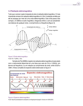 Cartografia 115
1.2 Radiação eletromagnética
Tudo que o sensor capta é resposta do alvo à radiação eletromagnética. O mais
importante emissor de radiação eletromagnética é o Sol.Aradiação emitida por
ele se propaga por meio de uma onda eletromagnética. Esta onda possui dois
campos, um elétrico e outro magnético, ortogonais entre si, com as característi-
cas básicas de qualquer onda, o comprimento e a frequência (figura 3).
Figura 3: Onda eletromagnética
Fonte: Fitz, P. (2008, p. 101).
NaliçãodeFitz(2008)oregistrodaradiaçãoeletromagnéticaéexecutado
com o instrumental disponível em uma faixa que varia de 1Hz a 1.024Hz, em
termos de frequência, ou em relação ao comprimento de onda, entre 0,01Å e
108m.Afaixa completa do espectro está evidenciada na figura 4.
Figura 4: Espectro eletromagnético
Fonte: https://bussoladeplasma.wordpress.com/tag/espectro/page/2/. Acesso em 03/01/2015.
λ
 