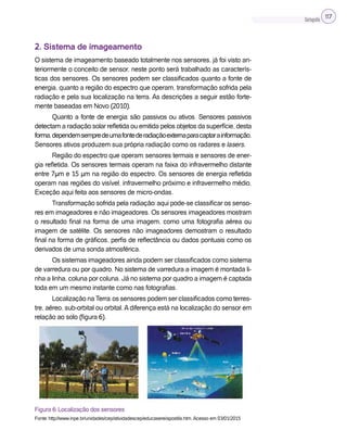 Cartografia 117
2. Sistema de imageamento
O sistema de imageamento baseado totalmente nos sensores, já foi visto an-
teriormente o conceito de sensor, neste ponto será trabalhado as caracterís-
ticas dos sensores. Os sensores podem ser classificados quanto a fonte de
energia, quanto a região do espectro que operam, transformação sofrida pela
radiação e pela sua localização na terra. As descrições a seguir estão forte-
mente baseadas em Novo (2010).
Quanto a fonte de energia: são passivos ou ativos. Sensores passivos
detectam a radiação solar refletida ou emitida pelos objetos da superfície, desta
forma,dependemsempredeumafontederadiaçãoexternaparacaptarainformação.
Sensores ativos produzem sua própria radiação como os radares e lasers.
Região do espectro que operam: sensores termais e sensores de ener-
gia refletida. Os sensores termais operam na faixa do infravermelho distante
entre 7µm e 15 µm na região do espectro. Os sensores de energia refletida
operam nas regiões do visível, infravermelho próximo e infravermelho médio.
Exceção aqui feita aos sensores de micro-ondas.
Transformação sofrida pela radiação: aqui pode-se classificar os senso-
res em imageadores e não imageadores. Os sensores imageadores mostram
o resultado final na forma de uma imagem, como uma fotografia aérea ou
imagem de satélite. Os sensores não imageadores demostram o resultado
final na forma de gráficos, perfis de reflectância ou dados pontuais como os
derivados de uma sonda atmosférica.
Os sistemas imageadores ainda podem ser classificados como sistema
de varredura ou por quadro. No sistema de varredura a imagem é montada li-
nha a linha, coluna por coluna. Já no sistema por quadro a imagem é captada
toda em um mesmo instante como nas fotografias.
Localização na Terra: os sensores podem ser classificados como terres-
tre, aéreo, sub-orbital ou orbital. A diferença está na localização do sensor em
relação ao solo (figura 6).
Figura 6: Localização dos sensores
Fonte: http://www.inpe.br/unidades/cep/atividadescep/educasere/apostila.htm. Acesso em 03/01/2015
 