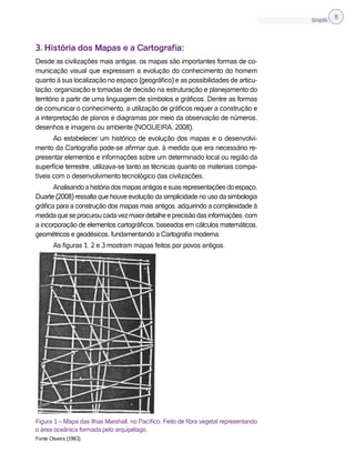 Cartografia 11
3. História dos Mapas e a Cartografia:
Desde as civilizações mais antigas, os mapas são importantes formas de co-
municação visual que expressam a evolução do conhecimento do homem
quanto à sua localização no espaço (geográfico) e as possibilidades de articu-
lação, organização e tomadas de decisão na estruturação e planejamento do
território a partir de uma linguagem de símbolos e gráficos. Dentre as formas
de comunicar o conhecimento, a utilização de gráficos requer a construção e
a interpretação de planos e diagramas por meio da observação de números,
desenhos e imagens ou ambiente (NOGUEIRA, 2008).
Ao estabelecer um histórico de evolução dos mapas e o desenvolvi-
mento da Cartografia pode-se afirmar que, à medida que era necessário re-
presentar elementos e informações sobre um determinado local ou região da
superfície terrestre, utilizava-se tanto as técnicas quanto os materiais compa-
tíveis com o desenvolvimento tecnológico das civilizações.
Analisandoahistóriadosmapasantigosesuasrepresentaçõesdoespaço,
Duarte (2008) ressalta que houve evolução da simplicidade no uso da simbologia
gráfica para a construção dos mapas mais antigos, adquirindo a complexidade à
medidaqueseprocuroucadavezmaiordetalheeprecisãodasinformações,com
a incorporação de elementos cartográficos, baseados em cálculos matemáticos,
geométricos e geodésicos, fundamentando a Cartografia moderna.
As figuras 1, 2 e 3 mostram mapas feitos por povos antigos.
Figura 1 – Mapa das Ilhas Marshall, no Pacífico. Feito de fibra vegetal representando
o área oceânica formada pelo arquipélago.
Fonte: Oliveira (1983).
 
