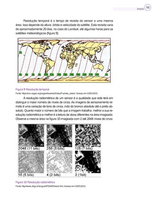 Cartografia 119
Resolução temporal é o tempo de revisita do sensor a uma mesma
área. Isso depende da altura, órbita e velocidade do satélite. Esta revisita varia
de aproximadamente 20 dias, no caso do Landsat, até algumas horas para os
satélites meteorológicos (figura 9).
Figura 9: Resolução temporal
Fonte: https://svn.osgeo.org/osgeo/book/es/Datos/Fuentes_datos/. Acesso em 03/01/2015.
A resolução radiométrica de um sensor é a qualidade que este terá em
distinguir o maior número de níveis de cinza. As imagens de sensoriamento re-
moto é uma variação de tons de cinza, indo do branco absoluto até o preto ab-
soluto. Quanto maior o número de bits que a imagem trabalha, melhor a sua re-
solução radiométrica e melhor é a leitura de alvos diferentes na área imageada.
Observe a mesma área na figura 10 imageada com 2 até 2048 níveis de cinza.
Figura 10: Resolução radiométrica
Fonte: http://www.ufrgs.br/engcart/PDASR/resol.html. Acesso em 03/01/2015.
 