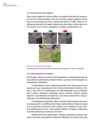 SILVA,M.V.C.da;BRITO,E.G.
120
2.2. Composição da imagem
Cada canal imageia em monocromático uma determinada faixa do espectro,
no caso dos sensores orbitais. Para que se tenha imagem colorida é neces-
sária uma composição de cores, normalmente RGB ou CYMK. Então em um
software processador de imagem seleciona-se três canais e atribui cada um a
um canal R, G ou B. Assim o resultado é a imagem colorida (figura 11).
Figura 11: Composição de imagem
Fonte: http://www.inpe.br/unidades/cep/atividadescep/educasere/apostila.htm. Acesso em 03/01/2015
2.3. Interpretação da imagem
Esta imagem depois de composta será interpretada. A interpretação pode ser
visual utilizando parâmetros pré-determinados, as chaves de interpretação, ou
interpretação radiométrica.
A interpretação visual é aplicada geralmente para áreas pequenas ou
espaços em que o pesquisador já tem conhecimento prévio do terreno. Atre-
lado a isso unem-se características de fotointerpretação como tonalidade,
forma, padrão, densidade, declividade, textura, tamanho, sombra, posição
regional e características de adjacência. Com este conhecimento o mapa é
vetorizado manualmente pelo pesquisador
Ainterpretação radiométrica utiliza a energia eletromagnética para auxi-
liar o pesquisador na identificação de locais representativos. Observe a figura
12 é um perímetro de fazenda onde o objeto a ser mapeado é o solo. A par-
tir da identificação da área, o pesquisador trabalhou a imagem e selecionou
duas áreas prévias para executar a trincheira.
Nestas duas áreas selecionadas a resposta espectral é bastante dife-
rente o que indica provavelmente solos bem diferentes. As demais áreas são
 
