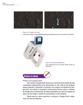 SILVA,M.V.C.da;BRITO,E.G.
122
Figura 13: Imagem de radar
Fonte: http://mundogeo.com/blog/2000/01/01/aplicacoes-ambientais-de-radar-na-vale/.Acesso em 03/01/2015
Figura 14: Espectrorradiêmetro
Fonte: http://www.lunus.com.br/?page_id=968. Acesso em
03/01/2015
Atividadesdeavaliação
Pratica com google earth
Sem dúvida o Google Earth aproximou o sensoriamento remoto de toda
a população independente de ser pesquisador ou não. Hoje em dia qualquer
pessoa aprende a interpretar e manipular uma imagem via interface do Goo-
gle Earth. No entanto é necessário conhecimento técnico sobre a interface
do Google para compreensão do sistema geodésico por trás da projeção do
globo, tipo de imagem, padrão de coordenadas e outros detalhes.
Neste exercício vamos aprender a configurar o Google Earth e dese-
nhar uma área de interesse.
 