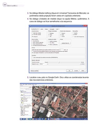 SILVA,M.V.C.da;BRITO,E.G.
124
3. No diálogo Mostrar lat/long clique em Universal Transversa de Mercator, os
parâmetros desta projeção foram vistos em capítulos anteriores.
4. No diálogo Unidades de medida clique na opção Metros, quilômetros. A
caixa de diálogo vai ficar semelhante a da sequencia
5. Localize o seu polo no Google Earth. Dica: utilize as coordenadas levanta-
das nos exercícios anteriores.
 