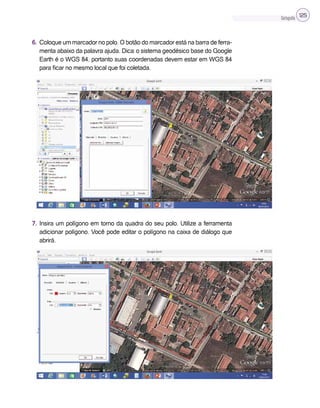 Cartografia 125
6. Coloque um marcador no polo. O botão do marcador está na barra de ferra-
menta abaixo da palavra ajuda. Dica: o sistema geodésico base do Google
Earth é o WGS 84, portanto suas coordenadas devem estar em WGS 84
para ficar no mesmo local que foi coletada.
7. Insira um polígono em torno da quadra do seu polo. Utilize a ferramenta
adicionar polígono. Você pode editar o polígono na caixa de diálogo que
abrirá.
 