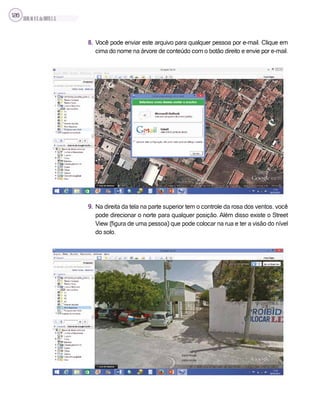 SILVA,M.V.C.da;BRITO,E.G.
126
8. Você pode enviar este arquivo para qualquer pessoa por e-mail. Clique em
cima do nome na árvore de conteúdo com o botão direito e envie por e-mail.
9. Na direita da tela na parte superior tem o controle da rosa dos ventos, você
pode direcionar o norte para qualquer posição. Além disso existe o Street
View (figura de uma pessoa) que pode colocar na rua e ter a visão do nível
do solo.
 