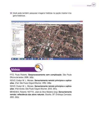 Cartografia 127
10. Você pode também pesquisar imagens histórias na opção mostrar ima-
gens históricas.
Referências
FITZ, Paulo Roberto. Geoprocessamento sem complicação. São Paulo:
Oficina de textos, 2008. 160p.
NOVO, Evelyn M. L. Moraes. Sensoriamento remoto princípios e aplica-
ções. 2ªed. São Paulo: Edgard Blücher, 1992. 308p.
NOVO, Evelyn M. L. Moraes. Sensoriamento remoto princípios e aplica-
ções. 4ªed revista. São Paulo: Edgard Blücher, 2010. 387p.
MENESES, Roberto; NETTO, José da Silva Madeira (org). Sensoriamento
remoto: reflectância dos alvos naturais. Brasília, DF: Embrapa Cerrados,
2001. 262p
 