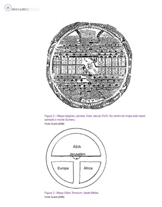 SILVA,M.V.C.da;BRITO,E.G.
12
Figura 2 – Mapa religioso Jainista, Índia, século XVIII. No centro do mapa está repre-
sentado o monte Sumeru.
Fonte: Duarte (2008).
Figura 3 - Mapa Orbis Terrarum, Idade Média.
Fonte: Duarte (2008).
 
