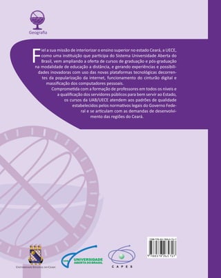 Geografia
Geografia
F
iel a sua missão de interiorizar o ensino superior no estado Ceará, a UECE,
como uma instituição que participa do Sistema Universidade Aberta do
Brasil, vem ampliando a oferta de cursos de graduação e pós-graduação
na modalidade de educação a distância, e gerando experiências e possibili-
dades inovadoras com uso das novas plataformas tecnológicas decorren-
tes da popularização da internet, funcionamento do cinturão digital e
massificação dos computadores pessoais.
Comprometida com a formação de professores em todos os níveis e
a qualificação dos servidores públicos para bem servir ao Estado,
os cursos da UAB/UECE atendem aos padrões de qualidade
estabelecidos pelos normativos legais do Governo Fede-
ral e se articulam com as demandas de desenvolvi-
mento das regiões do Ceará.
Cartografia
Marcus Vinicius Chagas da Silva
Érika Gomes Brito
Cartografia
Computação
Química Física Matemática Pedagogia
Artes
Plásticas
Ciências
Biológicas
Geografia
Educação
Física
História
9
12
3
Universidade
Estadual
do
Ceará
-
Universidade
Aberta
do
Brasil
 