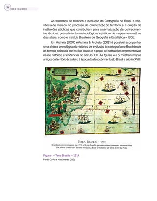 SILVA,M.V.C.da;BRITO,E.G.
16
Ao tratarmos do histórico e evolução da Cartografia no Brasil, a rele-
vância de marcos no processo de colonização do território e a criação de
instituições públicas que contribuíram para sistematização de conhecimen-
tos técnicos, procedimentos metodológicos e práticas de mapeamento até os
dias atuais, como o Instituto Brasileiro de Geografia e Estatística – IBGE.
Em Archela (2007) e Archela & Archela (2008) é possível acompanhar
uma síntese cronológica do histórico de evolução da cartografia no Brasil desde
os tempos coloniais até os dias atuais e o papel de instituições representativas
nesse histórico e tendências no século XXI. As figuras 4 e 5 mostram mapas
antigos do território brasileiro à época do descobrimento do Brasil e século XVIII.
Figura 4 – Terra Brasilis – 1519.
Fonte: Cunha e Nascimento (200).
 