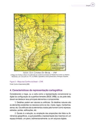 Cartografia 17
Figura 5 – Mapa dos Confins do Brasil – 1749.
Fonte: Cunha e Nascimento (200).
4. Características de representação cartográfica
Considerando o mapa, ou a carta como a representação convencional ou
digital da configuração da superfície terrestre (IBGE,1998), ou de parte dela,
devem-se destacar seus principais elementos e componentes:
1. Detalhes: podem ser naturais ou artificiais. Os detalhes naturais são
os elementos existentes na natureza como os rios, mares, lagos, montanhas,
serras,etc.Osartificiaissãooselementoscriadospelohomemcomo:represas,
estradas, pontes, edificações, etc.
2. Escala: é a redução, ou ampliação das proporções dos fatos ou fe-
nômenos geográficos, a qual possibilita a representação dos mesmos em um
espaço limitado, um plano, bidimensionalmente, ou em arquivos digitais.
 