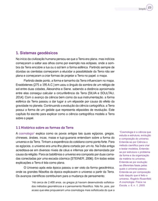 Cartografia 23
1. Sistemas geodésicos
No início da civilização humana pensou-se que a Terra era plana, mas indícios
começaram a saltar aos olhos como por exemplo nos eclipses, onde a som-
bra da Terra encobre a lua ou o sol tem a forma esférica. Partindo sempre de
dúvidas os cientistas começaram a elucidar a possibilidade da Terra não ser
plana e começaram a criar formas de projetar a Terra no papel, o mapa.
Partindo deste ponto, a forma e tamanho da Terra influenciam no mapa.
Erastóstenes (275 a 195 A.C.) em usou o ângulo da sombra de um relógio de
sol entre duas cidades, Alexandria e Siene, sabendo a distância aproximada
entre elas consegui calcular a circunferência da Terra (SILVA e SOULTAU,
2014). Com o avanço da ciência bem como da sua instrumentação, a forma
esférica da Terra passou a dar lugar a um elipsoide por causa do efeito da
gravidade no planeta. Continuando a evolução da ciência cartográfica, a Terra
possui a forma de um geóide que representa elipsoides de revolução. Este
capítulo foi escrito para explicar como a ciência cartográfica modela a Terra
sobre o papel.
1.1 Histórico sobre as formas da Terra
A cosmologia1
explica como os povos antigos tais quais egípcios, gregos,
chineses, árabes, incas, maias e tupi-guaranis entendiam sobre a forma do
universo e da Terra. Tinham a experiência do cotidiano como ponto forte. Para
os egípcios, o universo era uma ilha plana cortada por um rio. Na Índia antiga
acreditava-se em diversos níveis de céus e infernos por ela demandada por
causa da religião. Para os babilônios o universo era composto por duas cama-
das conectadas por uma escada cósmica (STEINER, 2006). Em todas estas
explicações a Terra é tida como plana.
O Universo após esta época passou a ser visto da forma geocêntrica,
onde os grandes filósofos da época explicavam o universo a partir da Terra.
Os avanços científicos contribuíram para a mudança de pensamento;
“Há cerca de 2.400 anos, os gregos já haviam desenvolvido sofistica-
dos métodos geométricos e o pensamento filosófico. Não foi, pois, por
acaso que eles propuseram uma cosmologia mais sofisticada do que a
1
Cosmologia é a ciência que
estuda a estrutura, evolução
e composição do universo.
Entende-se por Ciência o
método científico para criar
e testar modelos; Entende-
se por estrutura o problema
da forma e da organização
da matéria no universo;
Entende-se por evolução
as diferentes fases pelas
quais o universo passou;
Entende-se por composição
tudo daquilo que é feito o
universo. Rogério Rosenfeld.
A cosmologia. Física na
Escola, v. 6, n. 1, 2005.
 
