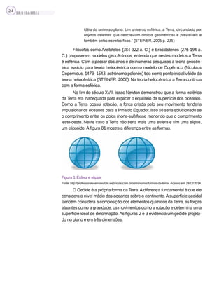 SILVA,M.V.C.da;BRITO,E.G.
24
idéia do universo plano. Um universo esférico, a Terra, circundado por
objetos celestes que descreviam órbitas geométricas e previsíveis e
também pelas estrelas fixas.” (STEINER, 2006 p. 235)
Filósofos como Aristóteles (384-322 a. C.) e Erastóstenes (276-194 a.
C.) propuseram modelos geocêntricos, entenda que nestes modelos a Terra
é esférica. Com o passar dos anos e de inúmeras pesquisas a teoria geocên-
trica evoluiu para teoria heliocêntrica com o modelo de Copérnico (Nicolaus
Copernicus, 1473- 1543, astrônomo polonês) tido como ponto inicial válido da
teoria heliocêntrica (STEINER, 2006). Na teoria heliocêntrica a Terra continua
com a forma esférica.
No fim do século XVII, Isaac Newton demonstrou que a forma esférica
da Terra era inadequada para explicar o equilíbrio da superfície dos oceanos.
Como a Terra possui rotação, a força criada pelo seu movimento tenderia
impulsionar os oceanos para a linha do Equador. Isso só seria solucionado se
o comprimento entre os polos (norte-sul) fosse menor do que o comprimento
leste-oeste. Neste caso a Terra não seria mais uma esfera e sim uma elipse,
um elipsóide. A figura 01 mostra a diferença entre as formas.
Figura 1: Esfera e elipse
Fonte: http://professoralexeinowatzki.webnode.com.br/astronomia/formas-da-terra/.Acesso em 28/12/2014.
O Geóide é a própria forma da Terra. A diferença fundamental é que ele
considera o nível médio dos oceanos sobre o continente. A superfície geoidal
também considera a composição dos elementos químicos da Terra, as forças
atuantes como a gravidade, os movimentos como a rotação e determina uma
superfície ideal de deformação. As figuras 2 e 3 evidencia um geóide projeta-
do no plano e em três dimensões.
 
