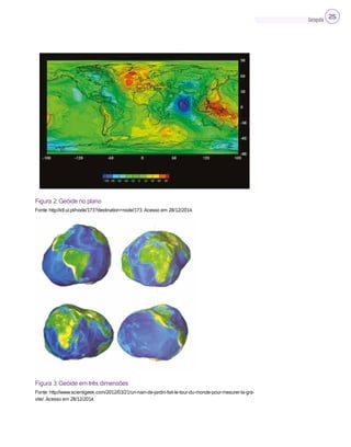 Cartografia 25
Figura 2: Geóide no plano
Fonte: http://idl.ul.pt/node/173?destination=node/173. Acesso em 28/12/2014.
Figura 3: Geóide em três dimensões
Fonte: http://www.scientigeek.com/2012/03/21/un-nain-de-jardin-fait-le-tour-du-monde-pour-mesurer-la-gra-
vite/. Acesso em 28/12/2014.
 