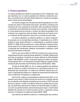 Cartografia 27
2. Sistema geodésico
Um sistema geodésico faz referência as posições naTerra.Antigamente, cada
país trabalhava com um sistema geodésico de referência, atualmente acon-
tece uma tendência de unificação destes sistemas em virtude das vantagens
serem maiores que as desvantagens.
Asmaioresvantagensdeunificaçãodossistemasgeodésicoséaunifor-
mização dos dados e informações entre países, permitindo a interação entre
instituições sem que necessite de conversões, além de problemas históricos
e importantes como delimitação de fronteira serem dirimidos. A desvantagem
é o custo operacional que acarreta a mudança do referencial geodésico com
mudanças com programas, bases de dados, treinamento de material huma-
no, confecção de informações em base nova e conversão de base antiga.
Um sistema geodésico de referência (SGR) é um sistema diretamen-
te associado com as características terrestres. A implantação de um SGR é
dividida em duas partes: definição e a materialização na superfície terrestre
(ZANETTI, 2006).Ainda de acordo com a autora definição é a própria confec-
ção do sistema com a determinação de suas constantes e a materialização é
a publicação das coordenadas coletadas, processadas e analisadas a partir
de pontos fisicamente conhecidos.
Aforma com que se define um SGR tem evoluído com o avanço da tec-
nologia disponível para o posicionamento geodésico. O SAD69, detalhamento
será visto na sequência, foi definido de maneira diferente do World Geodetic
System 1984 (WGS84), usado no segmento espacial do sistema de posicio-
namento global GPS, e do International Terrestrial Reference System (ITRS),
monitorado pelo International Earth Rotation Service (IERS) (IBGE, 2000).
Na lição de Zanetti (2006, op. cit.) um sistema geodésico de referência
pode ser clássico ou moderno de acordo com a tecnologia envolvida na ma-
terialização das coordenadas. Um sistema de referência clássico para con-
ceber a materialização trabalha com métodos de posicionamento tradicionais
como a trilateração, triangulação e a poligonação.
Assim sendo, implicou na necessidade de adoção de dois SGR; um ho-
rizontal e outro vertical. O SGR horizontal é de acordo com a tradição definido
por um elipsóide. Este elipsóide é escolhido para ser base do SGR horizontal
de forma a garantir a melhor coincidência possível ao geóide base da proje-
ção. Os parâmetros definidores do sistema normalmente estão vinculados a
um ponto na superfície terrestre, denominado de ponto origem. O centro deste
elipsóide não coincide com o centro de massa da Terra – o geocentro, porque
prioriza-se a adaptação na região de interesse (IBGE, 2000).
Nos sistemas de referência modernos, a materialização das coordena-
 