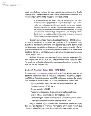 SILVA,M.V.C.da;BRITO,E.G.
28
das é executada por meio de técnicas espaciais de posicionamento de alta
precisão, que fornecem medidas relacionadas a um sistema cartesiano tridi-
mensional (ZANETTI, 2006). De acordo com IBGE (2000)
A tecnologia de hoje em dia faz com que um SGR possa ser funda-
mentado (realizado) a partir de um conjunto de estações cujas coorde-
nadas são conhecidas no sistema em questão com grande precisão.
Estas coordenadas, por sua vez, são estabelecidas através de técni-
cas de posicionamento espacial de alta precisão, tais como, VLBI (Very
Long Baseline Interferometry), SLR (Satellite Laser Ranging) e GPS.
Sendo assim, as medidas estão relacionadas a um sistema cartesiano
3D com origem no geocentro (IBGE 2000, p. 7).
O desenvolvimento do Sistema Geodésico Brasileiro – SGB é compos-
to pelas redes altimétrica, planimétrica e gravimétrica. Pode ser dividido em
duas fases distintas uma anterior e outra posterior ao advento da tecnologia
de observação de satélites artificiais com fins de posicionamento. Informa-
ções importantes sobre o SGB estão disponíveis no site do IBGE na seção de
geodésia. Confira no link: http://www.ibge.gov.br/home/geociencias/geodesia/
default_sgb_int.shtm.
No Brasil já foram adotados como oficiais os sistemas geodésicos Cór-
rego-Alegre,Astro datum Chuá, SAD-69 e atualmente válido o SIRGAS 2000.
Na sequência será detalhado os sistemas mais usados e importantes no Bra-
sil: o SAD-69 e o SIRGAS 2000.
2.1 South American Datum 1969 – (SAD-1969)
Por muito tempo foi o sistema geodésico oficial do Brasil.Amaior parte do ma-
peamento sistemático brasileiro executado pela Diretoria de Serviço Geográfi-
co (DSG) do Exército brasileiro e pelo IBGE estão nesta projeção. De acordo
com a resolução do IBGE R.PR 01/2005 os parâmetros do sistema são:
• Figura geométrica para a Terra: Elipsóide Internacional de 1967
• Semi eixo maior a = 6.378.160 m
• Achatamento f = 1/298,25
• Posicionamento espacial do elipsóide: orientação geocêntrica;
• Eixo de rotação paralelo ao eixo de rotação da Terra;
• Meridiano origem paralelo ao meridiano de Greenwhich, ambos planos;
• Orientação topocêntrica: Vértice de triangulação Chuá.
A figura seguinte (figura 6) exemplifica o modelo de ondulação do ge-
óide base do elipsóide de revolução internacional 1967. É este modelo que
orienta a cartografia no processo de aquisição das coordenadas planas.
 