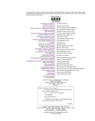Editora da Universidade Estadual do Ceará – EdUECE
Av. Dr. Silas Munguba, 1700 – Campus do Itaperi – Reitoria – Fortaleza – Ceará
CEP: 60714-903 – Fone: (85) 3101-9893
Internet: www.uece.br – E-mail: eduece@uece.br
Secretaria de Apoio às Tecnologias Educacionais
Fone: (85) 3101-9962
Copyright © 2019. Todos os direitos reservados desta edição à UAB/UECE. Nenhuma parte deste material poderá
ser reproduzida, transmitida e gravada, por qualquer meio eletrônico, por fotocópia e outros, sem a prévia autori-
zação, por escrito, dos autores.
Presidente da República
Jair Messias Bolsonaro
Ministro da Educação
Abraham Bragança de Vasconcellos Weintraub
Presidente da CAPES
Abilio Baeta Neves
Diretor de Educação a Distância da CAPES
Carlos Cezar Modernel Lenuzza
Governador do Estado do Ceará
Camilo Sobreira de Santana
Reitor da Universidade Estadual do Ceará
José Jackson Coelho Sampaio
Vice-Reitor
Hidelbrando dos Santos Soares
Pró-Reitor de Pós-Graduação
Jerffeson Teixeira de Souza
Coordenador da SATE e UAB/UECE
Francisco Fábio Castelo Branco
Coordenadora Adjunta UAB/UECE
Eloísa Maia Vidal
Direção do CED/UECE
José Albio Moreira de Sales
Coordenação da Licenciatura em Geografia
Denise Cristina Bomtempo
Coordenação de Tutoria da Licenciatura em Geografia
Edilson Alves Pereira Jr.
Editor da EdUECE
Erasmo Miessa Ruiz
Coordenadora Editorial
Rocylânia Isidio de Oliveira
Projeto Gráfico e Capa
Roberto Santos
Diagramador
Francisco Oliveira
Revisora Ortográfica
Fernanda Ribeiro
Conselho Editorial
Antônio Luciano Pontes
Eduardo Diatahy Bezerra de Menezes
Emanuel Ângelo da Rocha Fragoso
Francisco Horácio da Silva Frota
Francisco Josênio Camelo Parente
Gisafran Nazareno Mota Jucá
José Ferreira Nunes
Liduina Farias Almeida da Costa
Lucili Grangeiro Cortez
Luiz Cruz Lima
Manfredo Ramos
Marcelo Gurgel Carlos da Silva
Marcony Silva Cunha
Maria do Socorro Ferreira Osterne
Maria Salete Bessa Jorge
Silvia Maria Nóbrega-Therrien
Conselho Consultivo
Antônio Torres Montenegro (UFPE)
Eliane P. Zamith Brito (FGV)
Homero Santiago (USP)
Ieda Maria Alves (USP)
Manuel Domingos Neto (UFF)
Maria do Socorro Silva Aragão (UFC)
Maria Lírida Callou de Araújo e Mendonça (UNIFOR)
Pierre Salama (Universidade de Paris VIII)
Romeu Gomes (FIOCRUZ)
Túlio Batista Franco (UFF)
Editora Filiada à
S586c Silva, Marcus Vinícius Chagas da
Cartografia / Marcus Vinícius Chagas da Silva, Érika Gomes
Brito. - Fortaleza : EdUECE, 2015.
128 p. : il. ; 20,0cm x 25,5cm. (Geografia)
Inclui bibliografia.
ISBN: 978-85-7826-571-7
1. Cartografia - Conceitos básicos. 2. Representação cartográ-
fica. I. Brito, Érika Gomes. II. Título. III. Série.
CDD: 526
Dados Internacionais de Catalogação na Publicação
Sistema de Bibliotecas
Biblioteca Central Prof. Antônio Martins Filho
Lúcia Oliveira – CRB-3 / 304
Bibliotecário
 