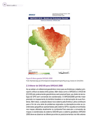 SILVA,M.V.C.da;BRITO,E.G.
32
Figura 8: Altura geoidal SIRGAS 2000
Fonte: http://www.ibge.gov.br/home/geociencias/geodesia/imagens/Figura1.jpg. Acesso em 24/12/2014.
2.3 Alterar de SAD 69 para SIRGAS 2000
Ao se adotar um referencial geocêntrico único para asAméricas o objetivo prin-
cipal é unificar os dados entre países.Além disso como o SIRGAS e o WGS 84
(G1150) são praticamente geocêntricos será possível fazer uso direto da tecno-
logia de GPS sem conversão de coordenadas. O SIRGAS2000 permite maior
precisão no mapeamento do território brasileiro e na demarcação de suas fron-
teiras.Além disso, a adoção desse novo sistema pelaAmérica Latina contribuirá
para o fim de uma série de problemas originados na discrepância entre as co-
ordenadas geográficas apresentadas pelo sistema GPS e aquelas encontradas
nos mapas utilizados atualmente no continente.Para executar a conversão de
mapas e coordenadas do sistema SAD-69 para o sistema geodésico SIRGAS
2000 deve-se observar as diferenças entre os posicionamentos nos três vetores
 
