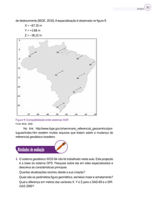 Cartografia 33
de deslocamento (IBGE, 2010).Aespacialização é observada na figura 9.
∆X = −67,35 m
∆Y = +3,88 m
∆Z = −38,22 m
Figura 9: Compatibilidade entre sistemas SGR
Fonte: IBGE, 2000.
No link: http://www.ibge.gov.br/seminario_referencial_geocentrico/por-
tugues/index.htm existem muitos arquivos que tratam sobre a mudança do
referencial geodésico brasileiro.
Atividadesdeavaliação
1. O sistema geodésico WGS 84 não foi trabalhado nesta aula. Esta projeção
é a base do sistema GPS. Pesquise sobre ela em sites especializados e
descreva as características principais.
Quantas atualizações ocorreu desde a sua criação?
Quais são os parâmetros figura geométrica, semieixo maior e achatamento?
Qual a diferença em metros das variáveis X, Y e Z para o SAD-69 e o SIR-
GAS 2000?
 