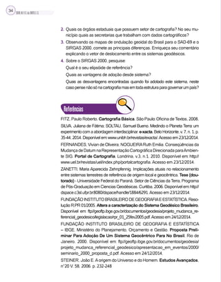 SILVA,M.V.C.da;BRITO,E.G.
34
2. Quais os órgãos estaduais que possuem setor de cartografia? No seu mu-
nicípio quais as secretarias que trabalham com dados cartográficos?
3. Observando os mapas de ondulação geoidal do Brasil para o SAD-69 e o
SIRGAS 2000, comete as principais diferenças. Enriqueça seu comentário
explicando o vetor de deslocamento entre os sistemas geodésicos.
4. Sobre o SIRGAS 2000, pesquise:
Qual é o seu elipsóide de referência?
Quais as vantagens de adoção desde sistema?
Quais as desvantagens encontradas quando foi adotado este sistema, neste
casopensenãosónacartografiamasemtodaestruturaparagovernarumpaís?
Referências
FITZ, Paulo Roberto. Cartografia Básica. São Paulo: Oficina de Textos, 2008.
SILVA, Juliana de Fátima; SOLTAU, Samuel Bueno. Medindo o Planeta Terra: um
experimentocomaabordageminterdisciplinar.e-xacta,BeloHorizonte,v.7,n.1,p.
35-44, 2014. Disponível em: www.unibh.br/revistas/exacta/.Acesso em 23/12/2014.
FERNANDES, Vivian de Oliveira; NOGUEIRARuth Emilia. Conseqüências da
MudançadeDatumnaRepresentaçãoCartográficaDirecionadaparaAmbien-
te SIG. Portal de Cartografia. Londrina, v.3, n.1, 2010. Disponível em: http://
www.uel.br/revistas/uel/index.php/portalcartografia. Acesso em 23/12/2014.
ZANETTI, Maria Aparecida Zehnpfennig. Implicações atuais no relacionamento
entre sistemas terrestres de referência de origem local e geocêntrica. Tese (dou-
torado) - Universidade Federal do Paraná, Setor de Ciências da Terra, Programa
dePós-GraduaçãoemCienciasGeodésicas.Curitiba,2006.Disponívelem:http://
dspace.c3sl.ufpr.br:8080/dspace/handle/1884/6291.Acesso em 23/12/2014.
FUNDAÇÃOINSTITUTOBRASILEIRODEGEOGRAFIAEESTATÍSTICA.Reso-
lução R.PR 01/2005. Altera a caracterização do Sistema Geodésico Brasileiro.
Disponível em: ftp://geoftp.ibge.gov.br/documentos/geodesia/projeto_mudanca_re-
ferencial_geodesico/legislacao/rpr_01_25fev2005.pdf.Acesso em 24/12/2014.
FUNDAÇÃO INSTITUTO BRASILEIRO DE GEOGRAFIA E ESTATÍSTICA
– IBGE. Ministério do Planejamento, Orçamento e Gestão. Proposta Preli-
minar Para Adoção De Um Sistema Geocêntrico Para No Brasil. Rio de
Janeiro, 2000. Disponível em: ftp://geoftp.ibge.gov.br/documentos/geodesia/
projeto_mudanca_referencial_geodesico/apresentacao_em_eventos/2000/
seminario_2000_proposta_d.pdf. Acesso em 24/12/2014.
STEINER, João E.Aorigem do Universo e do Homem. Estudos Avançados,
n°20 V. 58, 2006. p. 232-248
 