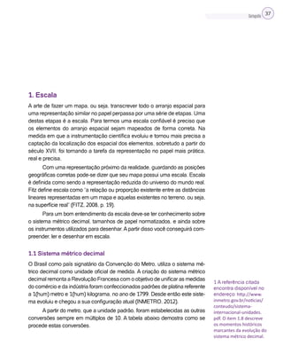 Cartografia 37
1. Escala
A arte de fazer um mapa, ou seja, transcrever todo o arranjo espacial para
uma representação similar no papel perpassa por uma série de etapas. Uma
destas etapas é a escala. Para termos uma escala confiável é preciso que
os elementos do arranjo espacial sejam mapeados de forma correta. Na
medida em que a instrumentação científica evoluiu e tornou mais precisa a
captação da localização dos espacial dos elementos, sobretudo a partir do
século XVII, foi tornando a tarefa da representação no papel mais prática,
real e precisa.
Com uma representação próximo da realidade, guardando as posições
geográficas corretas pode-se dizer que seu mapa possui uma escala. Escala
é definida como sendo a representação reduzida do universo do mundo real.
Fitz define escala como “a relação ou proporção existente entre as distâncias
lineares representadas em um mapa e aquelas existentes no terreno, ou seja,
na superfície real” (FITZ, 2008, p. 19).
Para um bom entendimento da escala deve-se ter conhecimento sobre
o sistema métrico decimal, tamanhos de papel normatizados, e ainda sobre
os instrumentos utilizados para desenhar.Apartir disso você conseguirá com-
preender, ler e desenhar em escala.
1.1 Sistema métrico decimal
O Brasil como país signatário da Convenção do Metro, utiliza o sistema mé-
trico decimal como unidade oficial de medida. A criação do sistema métrico
decimal remonta a Revolução Francesa com o objetivo de unificar as medidas
do comércio e da indústria foram confeccionados padrões de platina referente
a 1(hum) metro e 1(hum) kilograma, no ano de 1799. Desde então este siste-
ma evoluiu e chegou a sua configuração atual (INMETRO, 2012).
A partir do metro, que a unidade padrão, foram estabelecidas as outras
conversões sempre em múltiplos de 10. A tabela abaixo demostra como se
procede estas conversões.
1 A referência citada
encontra disponível no
endereço: http://www.
inmetro.gov.br/noticias/
conteudo/sistema-
internacional-unidades.
pdf. O item 1.8 descreve
os momentos históricos
marcantes da evolução do
sistema métrico decimal.
 
