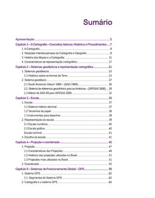Sumário
Apresentação..................................................................................................... 5
Capítulo1–ACartografia–Conceitosbásicos,HistóricoeProcedimentos......7
1. A Cartografia........................................................................................................9
2. Relações Interdisciplinares da Cartografia e Geografia...................................9
3. História dos Mapas e a Cartografia: ................................................................ 11
4. Características de representação cartográfica...............................................17
Capítulo2–Sistemasgeodésicoserepresentaçãocartográfica........................21
1. Sistemas geodésicos........................................................................................23
1.1 Histórico sobre as formas da Terra.............................................................23
2. Sistema geodésico............................................................................................27
2.1 South American Datum 1969 – (SAD-1969)..............................................28
2.2. Sistema de referencia geocêntrico para asAméricas – (SIRGAS 2000).....29
2.3 Alterar de SAD 69 para SIRGAS 2000.......................................................32
Capítulo3–Escala...............................................................................................................35
1. Escala.................................................................................................................37
1.1 Sistema métrico decimal.............................................................................37
1.2 Tamanhos de papel......................................................................................38
1.3 Instrumentos para desenhar.......................................................................39
2. Representação da escala.................................................................................39
2.1 Escala numérica..........................................................................................40
2.2 Escala gráfica...............................................................................................40
Escala nominal...................................................................................................41
3. Escolha da escala.............................................................................................41
Capítulo4–Projeçãoecoordenada..............................................................................45
1. Projeção.............................................................................................................47
1.1 Características das Projeções....................................................................48
1.2 Histórico das projeções utilizadas no Brasil...............................................51
1.3 Projeções mais utilizadas no Brasil............................................................51
2. Coordenada.......................................................................................................55
Capítulo5–SistemasdePosicionamentoGlobal–GPS.......................................59
1. Sistema GPS.....................................................................................................62
1.1. Segmentos do Sistema GPS.....................................................................62
2. Cartografia e o sistema GPS............................................................................64
 