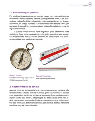 Cartografia 39
1.3 Instrumentos para desenhar
Em séculos anteriores era comum executar mapas com instrumentos como:
escalímetro, bússola, teodolito, sextante, pantógrafo entre outros. Com o ad-
vento da cartografia digital muitos destes instrumentos entraram em desuso.
No entanto, no campo o acesso a um computador nem sempre é fácil, por
isso ainda é necessário a compreensão da cartografia analógica e o uso de
alguns instrumentos.
A bússola sempre indica o norte magnético, que é diferente do norte
verdadeiro. Desta forma conseguimos a orientação necessária para navega-
ção. O escalímetro marca 2 escalas diferentes em cada uma de suas fácies,
na extremidade vem a indicação da escala.
Figura 2: Bússola
Fonte: http://continente1eja.blogspot.com.br
/2012/06/espaco-geografico.html
2. Representação da escala
A escala pode ser representada tanto nos mapas como nas cartas de três
formas distintas. A escala pode ser numérica, gráfica ou nominal. As escalas
mais usuais são a numérica e a gráfica.Arepresentação da escala tem como
objetivo facilitar para o leitor a interpretação das distâncias de forma mais rá-
pida, mesmo assim se a escala não vier representada no mapa, podemos ex-
trair esta informação de forma matemática, calculando a distância no terreno
com base na grade de coordenadas.
Figura 3: Escalímetro
Fonte: http://www.goyavirtual.com
 